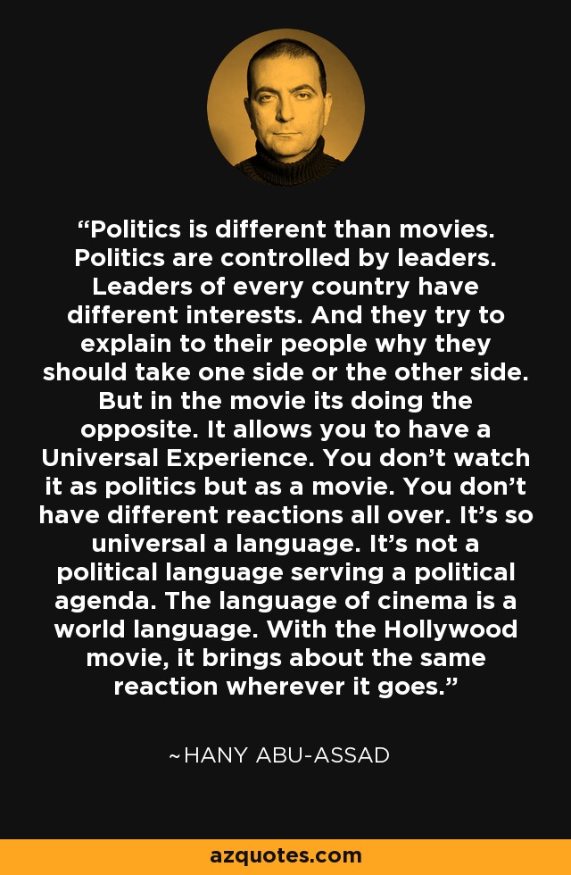 Politics is different than movies. Politics are controlled by leaders. Leaders of every country have different interests. And they try to explain to their people why they should take one side or the other side. But in the movie its doing the opposite. It allows you to have a Universal Experience. You don't watch it as politics but as a movie. You don't have different reactions all over. It's so universal a language. It's not a political language serving a political agenda. The language of cinema is a world language. With the Hollywood movie, it brings about the same reaction wherever it goes. - Hany Abu-Assad