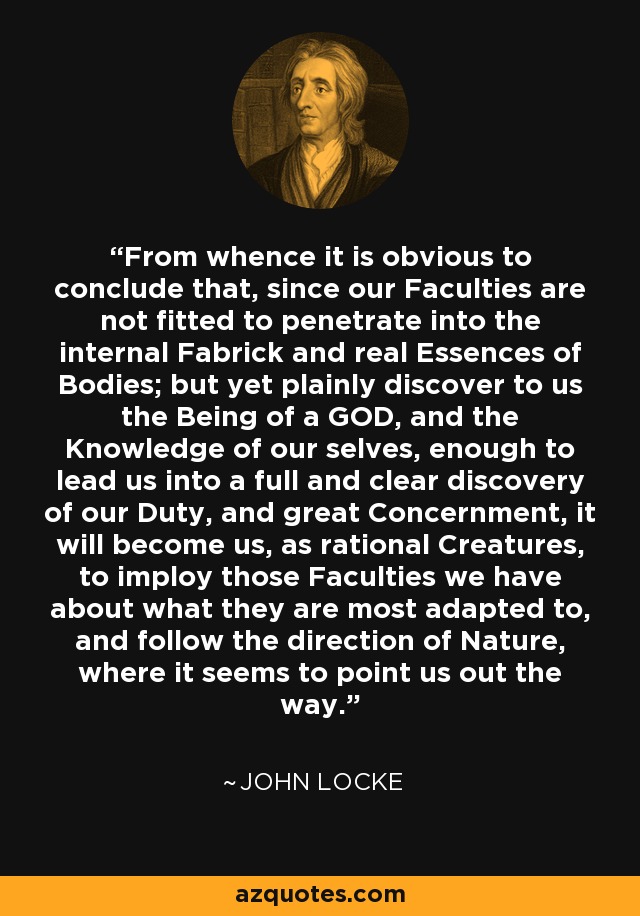 From whence it is obvious to conclude that, since our Faculties are not fitted to penetrate into the internal Fabrick and real Essences of Bodies; but yet plainly discover to us the Being of a GOD, and the Knowledge of our selves, enough to lead us into a full and clear discovery of our Duty, and great Concernment, it will become us, as rational Creatures, to imploy those Faculties we have about what they are most adapted to, and follow the direction of Nature, where it seems to point us out the way. - John Locke