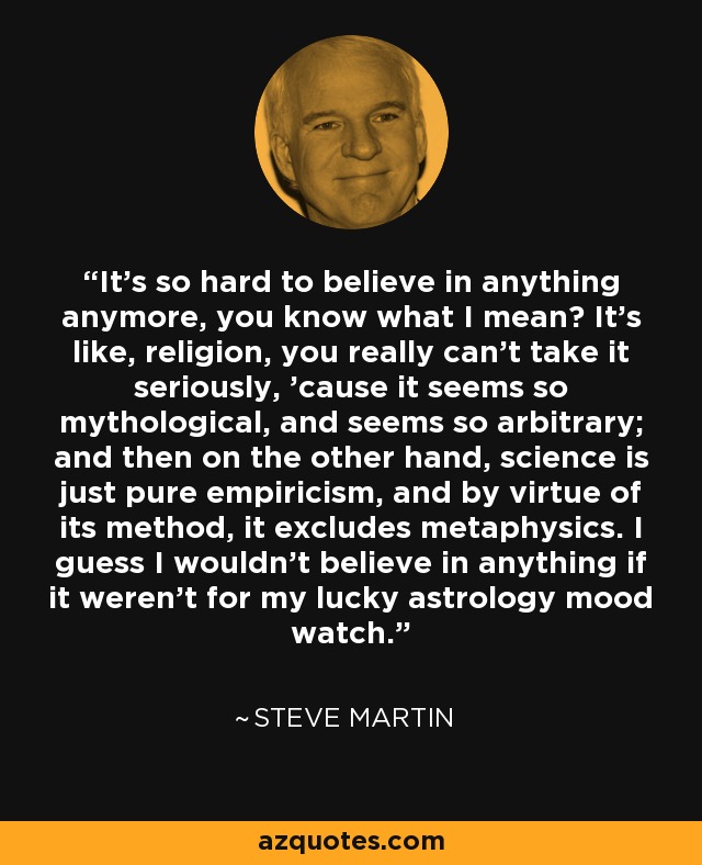 It's so hard to believe in anything anymore, you know what I mean? It's like, religion, you really can't take it seriously, 'cause it seems so mythological, and seems so arbitrary; and then on the other hand, science is just pure empiricism, and by virtue of its method, it excludes metaphysics. I guess I wouldn't believe in anything if it weren't for my lucky astrology mood watch. - Steve Martin