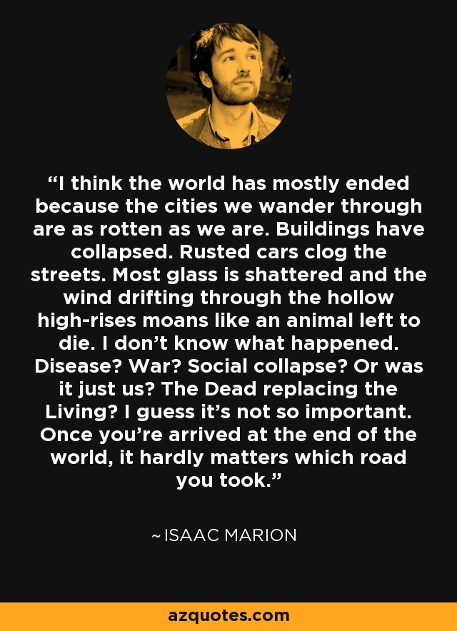 I think the world has mostly ended because the cities we wander through are as rotten as we are. Buildings have collapsed. Rusted cars clog the streets. Most glass is shattered and the wind drifting through the hollow high-rises moans like an animal left to die. I don't know what happened. Disease? War? Social collapse? Or was it just us? The Dead replacing the Living? I guess it's not so important. Once you're arrived at the end of the world, it hardly matters which road you took. - Isaac Marion