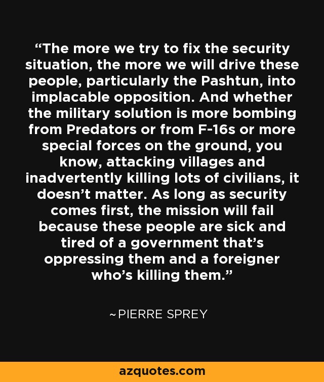 The more we try to fix the security situation, the more we will drive these people, particularly the Pashtun, into implacable opposition. And whether the military solution is more bombing from Predators or from F-16s or more special forces on the ground, you know, attacking villages and inadvertently killing lots of civilians, it doesn't matter. As long as security comes first, the mission will fail because these people are sick and tired of a government that's oppressing them and a foreigner who's killing them. - Pierre Sprey