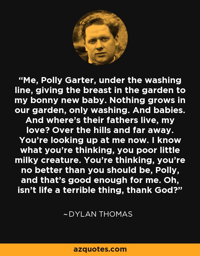 Me, Polly Garter, under the washing line, giving the breast in the garden to my bonny new baby. Nothing grows in our garden, only washing. And babies. And where's their fathers live, my love? Over the hills and far away. You're looking up at me now. I know what you're thinking, you poor little milky creature. You're thinking, you're no better than you should be, Polly, and that's good enough for me. Oh, isn't life a terrible thing, thank God? - Dylan Thomas