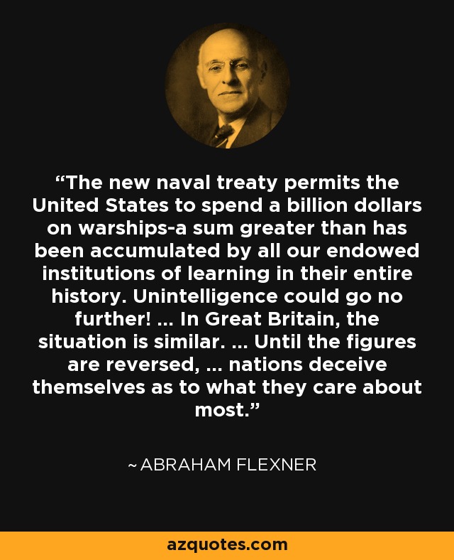 The new naval treaty permits the United States to spend a billion dollars on warships-a sum greater than has been accumulated by all our endowed institutions of learning in their entire history. Unintelligence could go no further! ... In Great Britain, the situation is similar. ... Until the figures are reversed, ... nations deceive themselves as to what they care about most. - Abraham Flexner