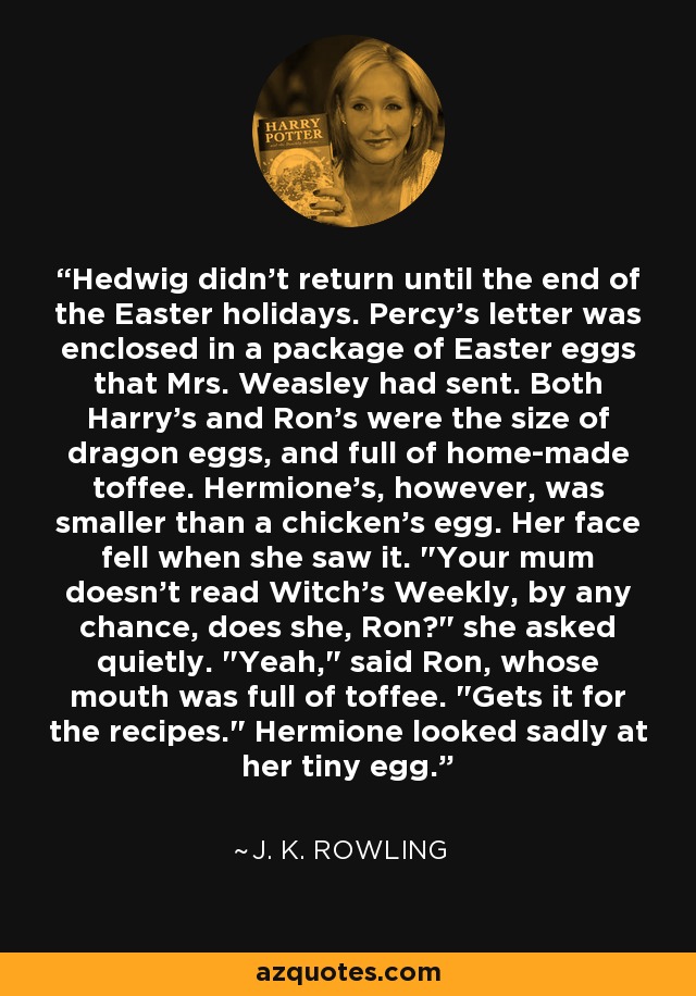 Hedwig didn't return until the end of the Easter holidays. Percy's letter was enclosed in a package of Easter eggs that Mrs. Weasley had sent. Both Harry's and Ron's were the size of dragon eggs, and full of home-made toffee. Hermione's, however, was smaller than a chicken's egg. Her face fell when she saw it. 