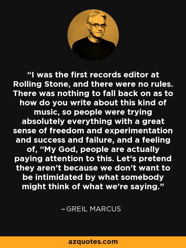 I was the first records editor at Rolling Stone, and there were no rules. There was nothing to fall back on as to how do you write about this kind of music, so people were trying absolutely everything with a great sense of freedom and experimentation and success and failure, and a feeling of, “My God, people are actually paying attention to this. Let’s pretend they aren’t because we don’t want to be intimidated by what somebody might think of what we’re saying. - Greil Marcus