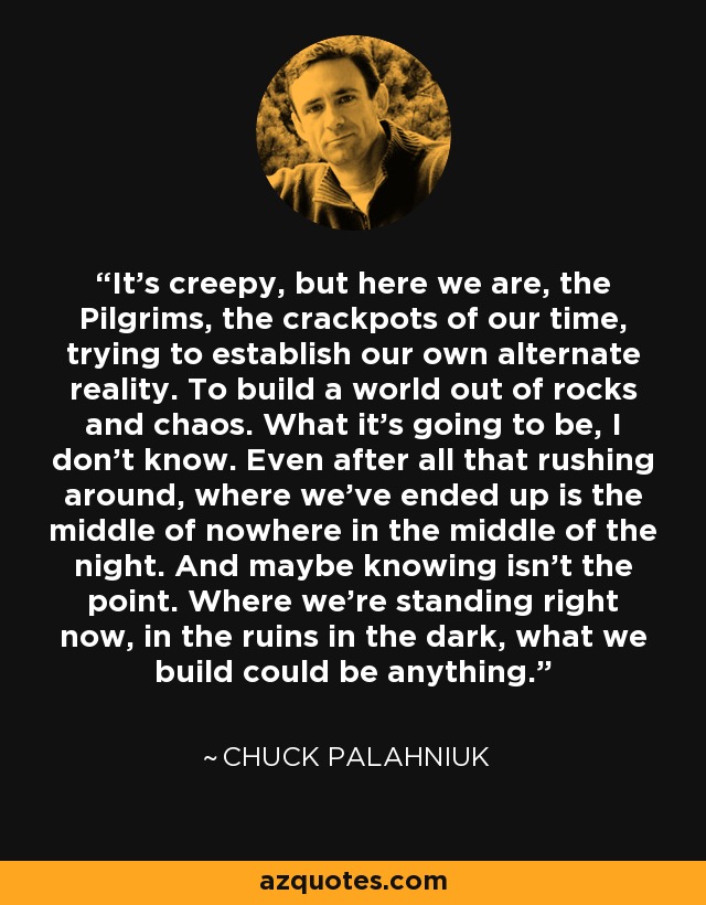 It's creepy, but here we are, the Pilgrims, the crackpots of our time, trying to establish our own alternate reality. To build a world out of rocks and chaos. What it's going to be, I don't know. Even after all that rushing around, where we've ended up is the middle of nowhere in the middle of the night. And maybe knowing isn't the point. Where we're standing right now, in the ruins in the dark, what we build could be anything. - Chuck Palahniuk