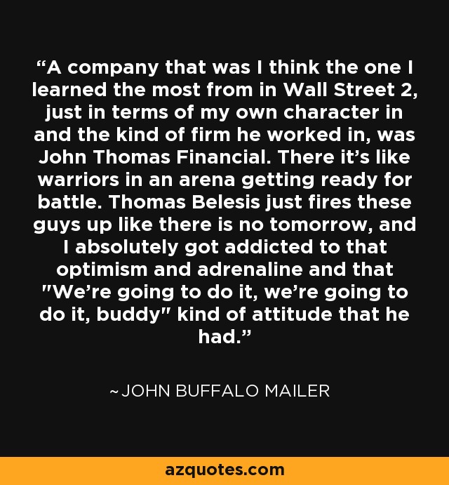 A company that was I think the one I learned the most from in Wall Street 2, just in terms of my own character in and the kind of firm he worked in, was John Thomas Financial. There it's like warriors in an arena getting ready for battle. Thomas Belesis just fires these guys up like there is no tomorrow, and I absolutely got addicted to that optimism and adrenaline and that 