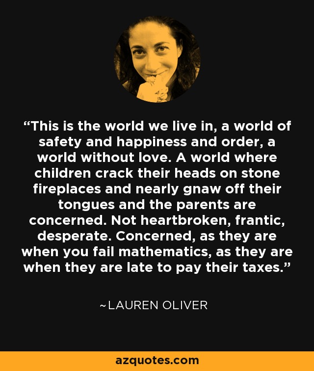 This is the world we live in, a world of safety and happiness and order, a world without love. A world where children crack their heads on stone fireplaces and nearly gnaw off their tongues and the parents are concerned. Not heartbroken, frantic, desperate. Concerned, as they are when you fail mathematics, as they are when they are late to pay their taxes. - Lauren Oliver