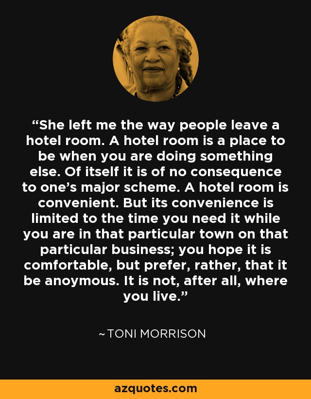 She left me the way people leave a hotel room. A hotel room is a place to be when you are doing something else. Of itself it is of no consequence to one's major scheme. A hotel room is convenient. But its convenience is limited to the time you need it while you are in that particular town on that particular business; you hope it is comfortable, but prefer, rather, that it be anoymous. It is not, after all, where you live. - Toni Morrison