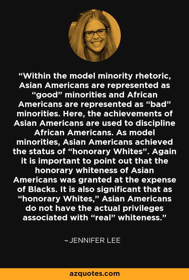 Within the model minority rhetoric, Asian Americans are represented as “good” minorities and African Americans are represented as “bad” minorities. Here, the achievements of Asian Americans are used to discipline African Americans. As model minorities, Asian Americans achieved the status of “honorary Whites”. Again it is important to point out that the honorary whiteness of Asian Americans was granted at the expense of Blacks. It is also significant that as “honorary Whites,” Asian Americans do not have the actual privileges associated with “real” whiteness. - Jennifer Lee