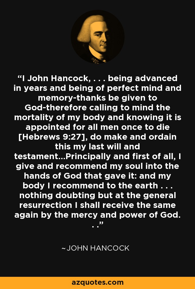 I John Hancock, . . . being advanced in years and being of perfect mind and memory-thanks be given to God-therefore calling to mind the mortality of my body and knowing it is appointed for all men once to die [Hebrews 9:27], do make and ordain this my last will and testament...Principally and first of all, I give and recommend my soul into the hands of God that gave it: and my body I recommend to the earth . . . nothing doubting but at the general resurrection I shall receive the same again by the mercy and power of God. . . - John Hancock