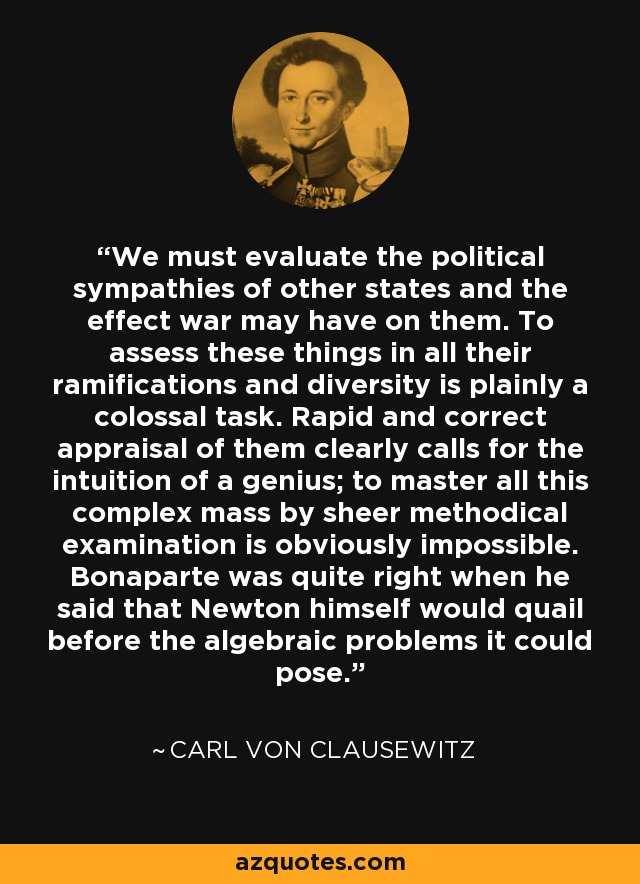 We must evaluate the political sympathies of other states and the effect war may have on them. To assess these things in all their ramifications and diversity is plainly a colossal task. Rapid and correct appraisal of them clearly calls for the intuition of a genius; to master all this complex mass by sheer methodical examination is obviously impossible. Bonaparte was quite right when he said that Newton himself would quail before the algebraic problems it could pose. - Carl von Clausewitz