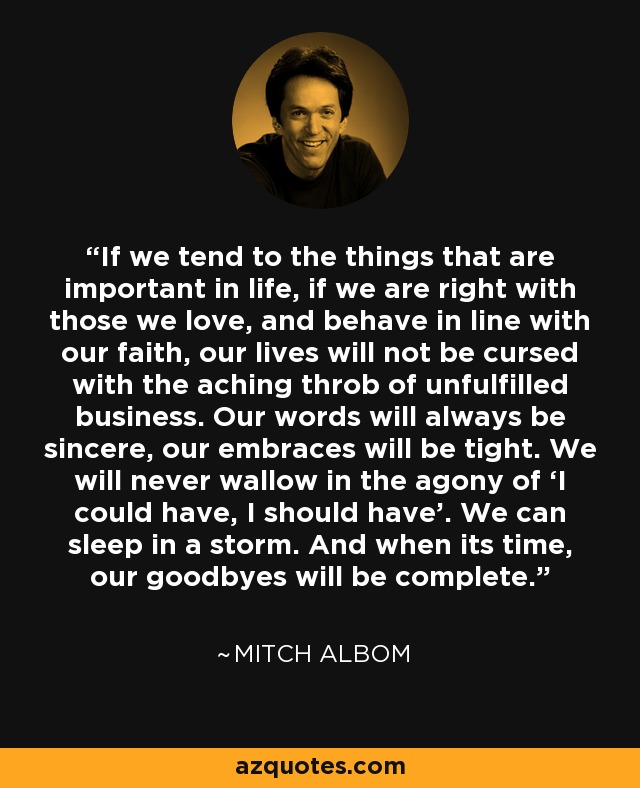 If we tend to the things that are important in life, if we are right with those we love, and behave in line with our faith, our lives will not be cursed with the aching throb of unfulfilled business. Our words will always be sincere, our embraces will be tight. We will never wallow in the agony of ‘I could have, I should have’. We can sleep in a storm. And when its time, our goodbyes will be complete. - Mitch Albom