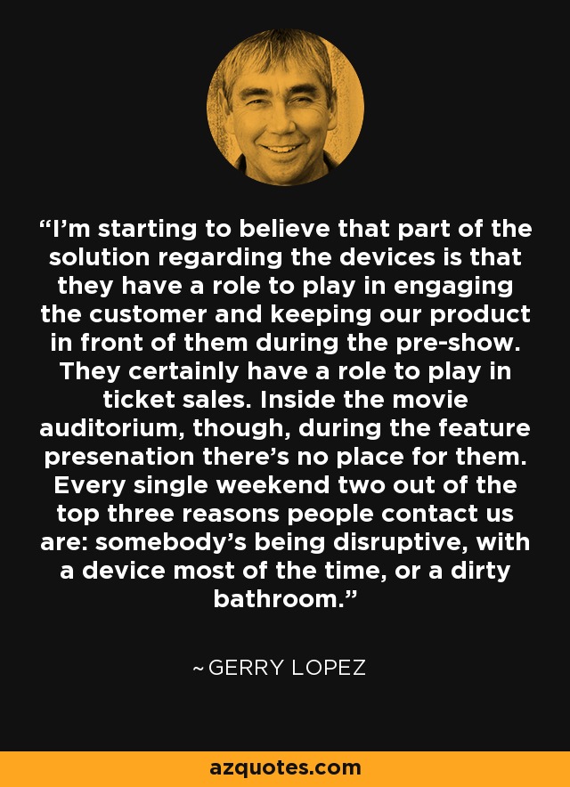 I'm starting to believe that part of the solution regarding the devices is that they have a role to play in engaging the customer and keeping our product in front of them during the pre-show. They certainly have a role to play in ticket sales. Inside the movie auditorium, though, during the feature presenation there's no place for them. Every single weekend two out of the top three reasons people contact us are: somebody's being disruptive, with a device most of the time, or a dirty bathroom. - Gerry Lopez