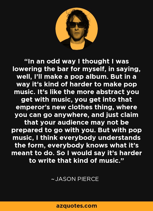 In an odd way I thought I was lowering the bar for myself, in saying, well, I'll make a pop album. But in a way it's kind of harder to make pop music. It's like the more abstract you get with music, you get into that emperor's new clothes thing, where you can go anywhere, and just claim that your audience may not be prepared to go with you. But with pop music, I think everybody understands the form, everybody knows what it's meant to do. So I would say it's harder to write that kind of music. - Jason Pierce