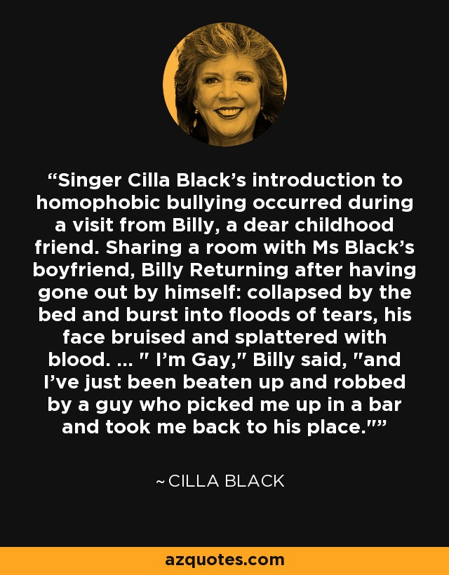 Singer Cilla Black's introduction to homophobic bullying occurred during a visit from Billy, a dear childhood friend. Sharing a room with Ms Black's boyfriend, Billy Returning after having gone out by himself: collapsed by the bed and burst into floods of tears, his face bruised and splattered with blood. ... 