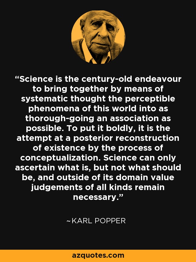 Science is the century-old endeavour to bring together by means of systematic thought the perceptible phenomena of this world into as thorough-going an association as possible. To put it boldly, it is the attempt at a posterior reconstruction of existence by the process of conceptualization. Science can only ascertain what is, but not what should be, and outside of its domain value judgements of all kinds remain necessary. - Karl Popper