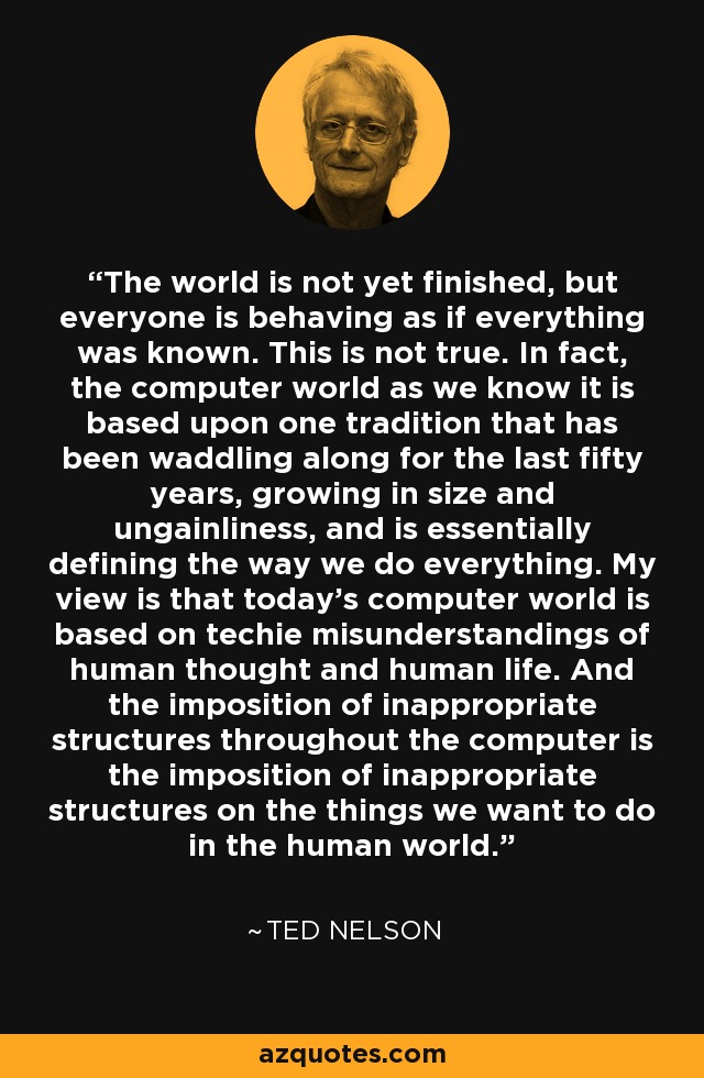 The world is not yet finished, but everyone is behaving as if everything was known. This is not true. In fact, the computer world as we know it is based upon one tradition that has been waddling along for the last fifty years, growing in size and ungainliness, and is essentially defining the way we do everything. My view is that today’s computer world is based on techie misunderstandings of human thought and human life. And the imposition of inappropriate structures throughout the computer is the imposition of inappropriate structures on the things we want to do in the human world. - Ted Nelson