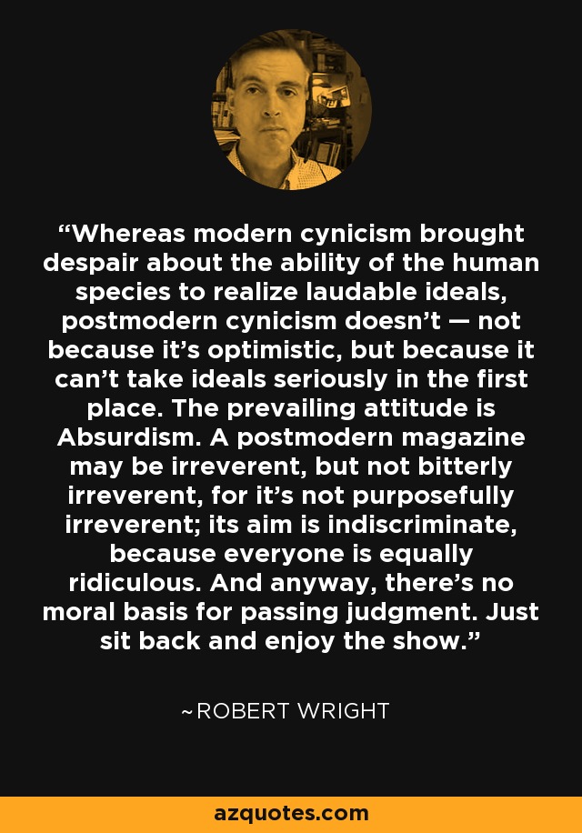 Whereas modern cynicism brought despair about the ability of the human species to realize laudable ideals, postmodern cynicism doesn't — not because it's optimistic, but because it can't take ideals seriously in the first place. The prevailing attitude is Absurdism. A postmodern magazine may be irreverent, but not bitterly irreverent, for it's not purposefully irreverent; its aim is indiscriminate, because everyone is equally ridiculous. And anyway, there's no moral basis for passing judgment. Just sit back and enjoy the show. - Robert Wright