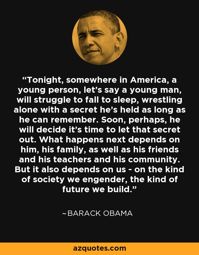 Tonight, somewhere in America, a young person, let's say a young man, will struggle to fall to sleep, wrestling alone with a secret he's held as long as he can remember. Soon, perhaps, he will decide it's time to let that secret out. What happens next depends on him, his family, as well as his friends and his teachers and his community. But it also depends on us - on the kind of society we engender, the kind of future we build. - Barack Obama