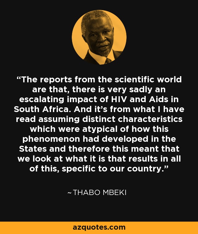 The reports from the scientific world are that, there is very sadly an escalating impact of HIV and Aids in South Africa. And it’s from what I have read assuming distinct characteristics which were atypical of how this phenomenon had developed in the States and therefore this meant that we look at what it is that results in all of this, specific to our country. - Thabo Mbeki