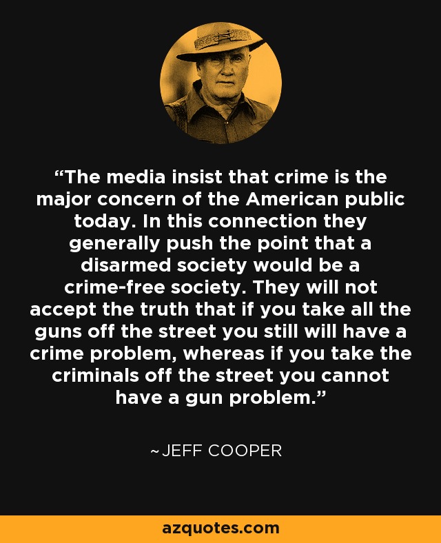 The media insist that crime is the major concern of the American public today. In this connection they generally push the point that a disarmed society would be a crime-free society. They will not accept the truth that if you take all the guns off the street you still will have a crime problem, whereas if you take the criminals off the street you cannot have a gun problem. - Jeff Cooper