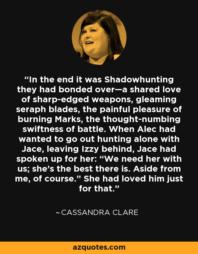 In the end it was Shadowhunting they had bonded over—a shared love of sharp-edged weapons, gleaming seraph blades, the painful pleasure of burning Marks, the thought-numbing swiftness of battle. When Alec had wanted to go out hunting alone with Jace, leaving Izzy behind, Jace had spoken up for her: “We need her with us; she’s the best there is. Aside from me, of course.” She had loved him just for that. - Cassandra Clare