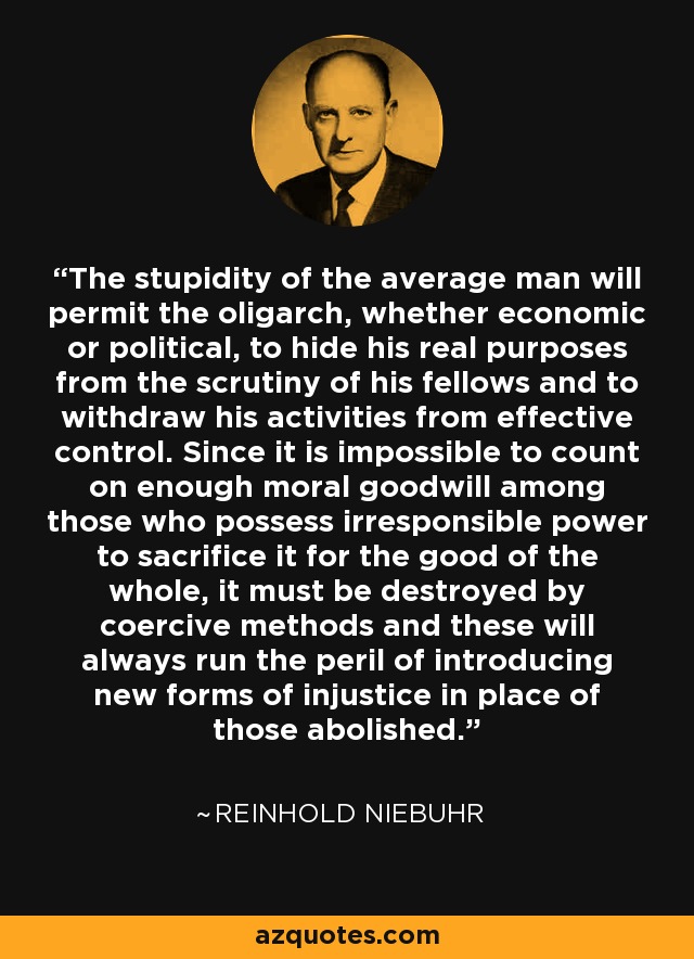 The stupidity of the average man will permit the oligarch, whether economic or political, to hide his real purposes from the scrutiny of his fellows and to withdraw his activities from effective control. Since it is impossible to count on enough moral goodwill among those who possess irresponsible power to sacrifice it for the good of the whole, it must be destroyed by coercive methods and these will always run the peril of introducing new forms of injustice in place of those abolished. - Reinhold Niebuhr