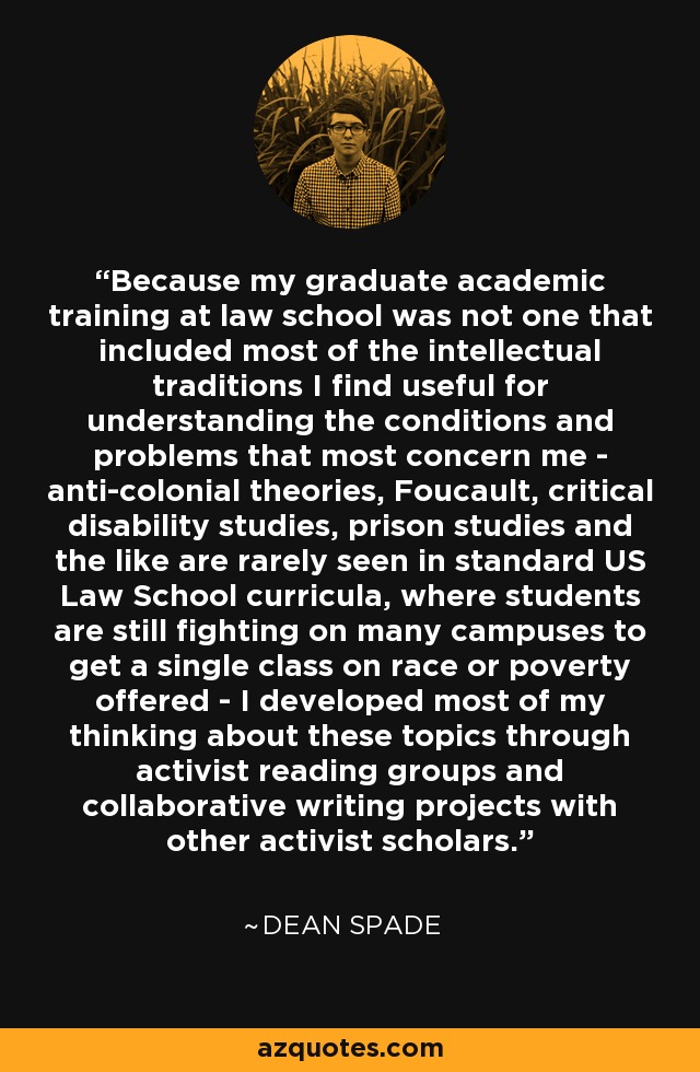 Because my graduate academic training at law school was not one that included most of the intellectual traditions I find useful for understanding the conditions and problems that most concern me - anti-colonial theories, Foucault, critical disability studies, prison studies and the like are rarely seen in standard US Law School curricula, where students are still fighting on many campuses to get a single class on race or poverty offered - I developed most of my thinking about these topics through activist reading groups and collaborative writing projects with other activist scholars. - Dean Spade