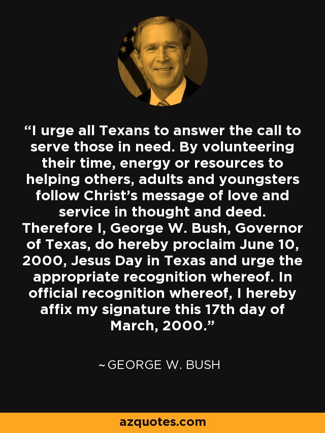 I urge all Texans to answer the call to serve those in need. By volunteering their time, energy or resources to helping others, adults and youngsters follow Christ's message of love and service in thought and deed. Therefore I, George W. Bush, Governor of Texas, do hereby proclaim June 10, 2000, Jesus Day in Texas and urge the appropriate recognition whereof. In official recognition whereof, I hereby affix my signature this 17th day of March, 2000. - George W. Bush