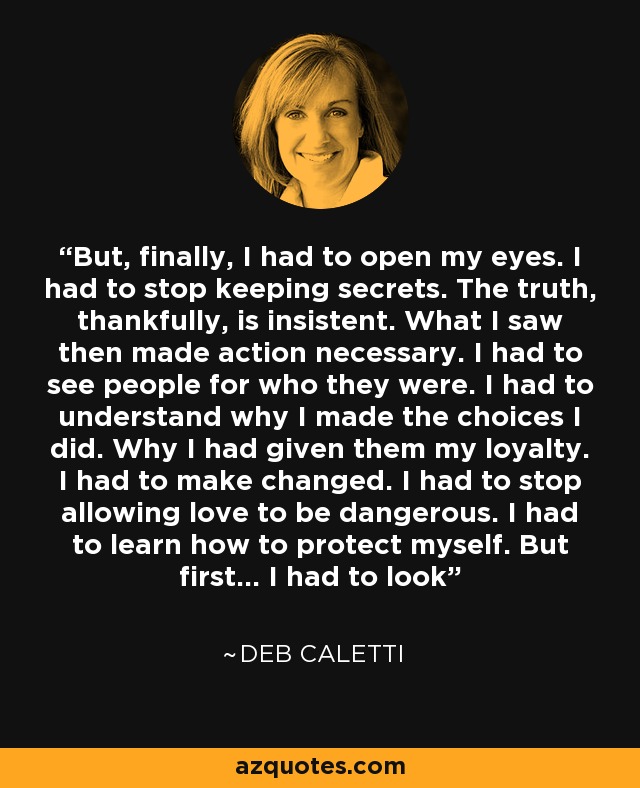 But, finally, I had to open my eyes. I had to stop keeping secrets. The truth, thankfully, is insistent. What I saw then made action necessary. I had to see people for who they were. I had to understand why I made the choices I did. Why I had given them my loyalty. I had to make changed. I had to stop allowing love to be dangerous. I had to learn how to protect myself. But first… I had to look - Deb Caletti