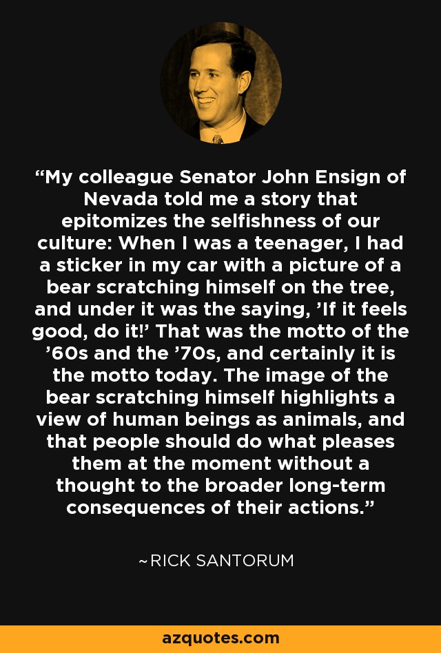 My colleague Senator John Ensign of Nevada told me a story that epitomizes the selfishness of our culture: When I was a teenager, I had a sticker in my car with a picture of a bear scratching himself on the tree, and under it was the saying, 'If it feels good, do it!' That was the motto of the '60s and the '70s, and certainly it is the motto today. The image of the bear scratching himself highlights a view of human beings as animals, and that people should do what pleases them at the moment without a thought to the broader long-term consequences of their actions. - Rick Santorum