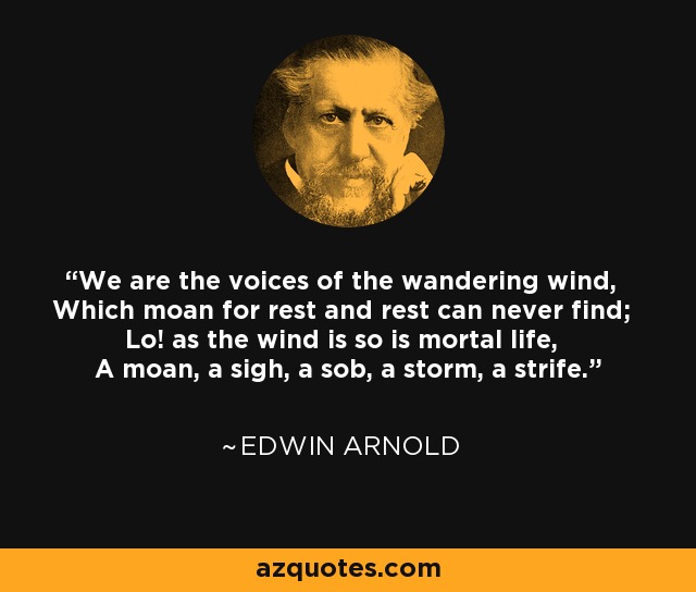 We are the voices of the wandering wind, Which moan for rest and rest can never find; Lo! as the wind is so is mortal life, A moan, a sigh, a sob, a storm, a strife. - Edwin Arnold