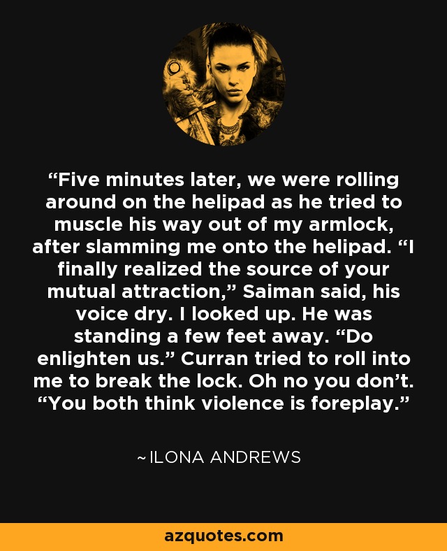 Five minutes later, we were rolling around on the helipad as he tried to muscle his way out of my armlock, after slamming me onto the helipad. “I finally realized the source of your mutual attraction,” Saiman said, his voice dry. I looked up. He was standing a few feet away. “Do enlighten us.” Curran tried to roll into me to break the lock. Oh no you don’t. “You both think violence is foreplay. - Ilona Andrews