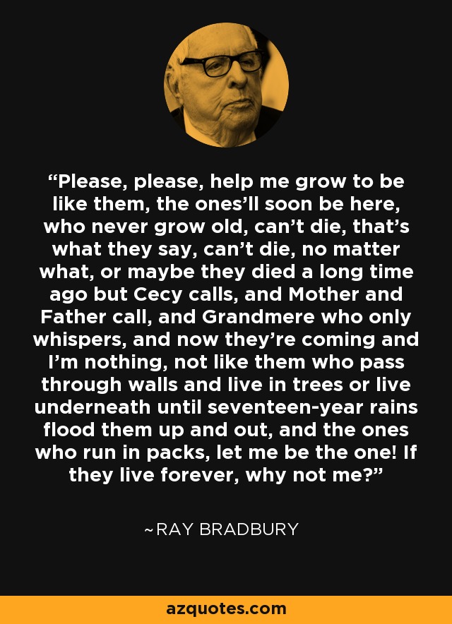 Please, please, help me grow to be like them, the ones'll soon be here, who never grow old, can't die, that's what they say, can't die, no matter what, or maybe they died a long time ago but Cecy calls, and Mother and Father call, and Grandmere who only whispers, and now they're coming and I'm nothing, not like them who pass through walls and live in trees or live underneath until seventeen-year rains flood them up and out, and the ones who run in packs, let me be the one! If they live forever, why not me? - Ray Bradbury