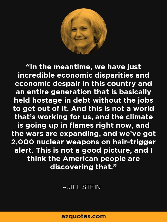 In the meantime, we have just incredible economic disparities and economic despair in this country and an entire generation that is basically held hostage in debt without the jobs to get out of it. And this is not a world that's working for us, and the climate is going up in flames right now, and the wars are expanding, and we've got 2,000 nuclear weapons on hair-trigger alert. This is not a good picture, and I think the American people are discovering that. - Jill Stein