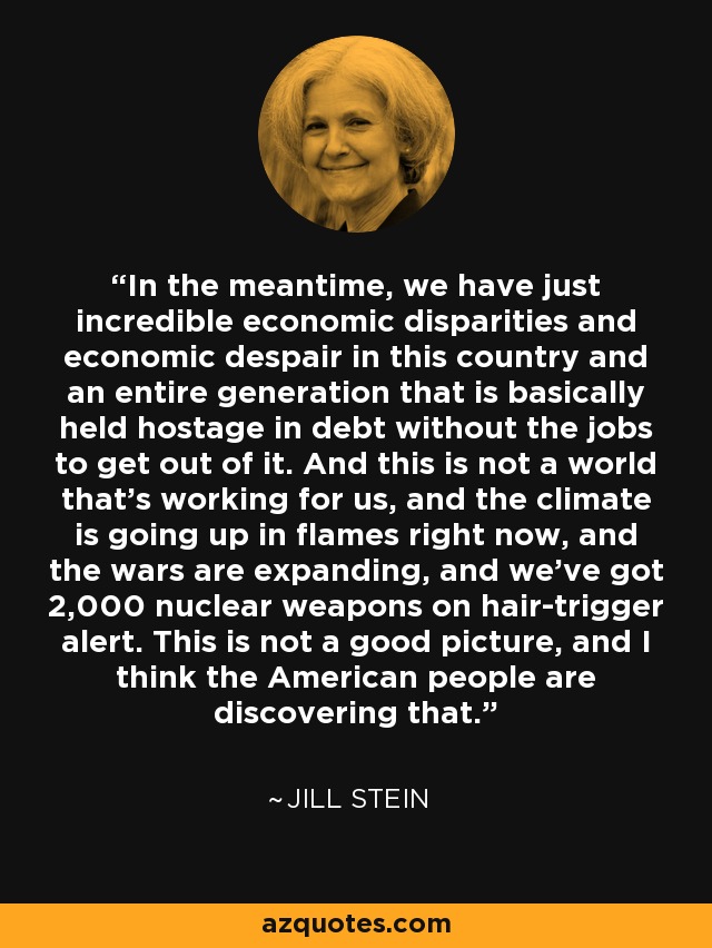In the meantime, we have just incredible economic disparities and economic despair in this country and an entire generation that is basically held hostage in debt without the jobs to get out of it. And this is not a world that's working for us, and the climate is going up in flames right now, and the wars are expanding, and we've got 2,000 nuclear weapons on hair-trigger alert. This is not a good picture, and I think the American people are discovering that. - Jill Stein