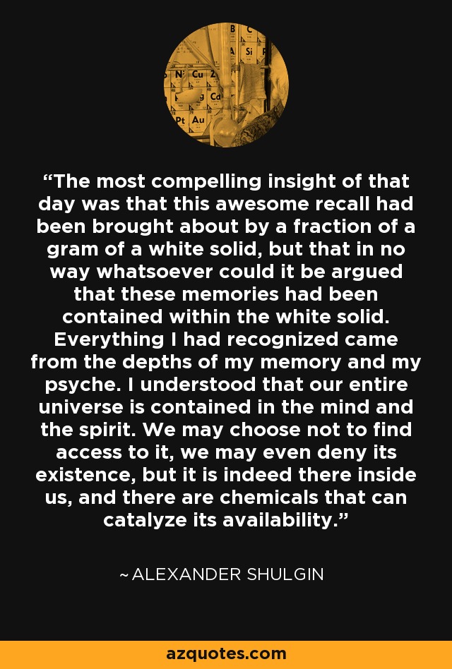 The most compelling insight of that day was that this awesome recall had been brought about by a fraction of a gram of a white solid, but that in no way whatsoever could it be argued that these memories had been contained within the white solid. Everything I had recognized came from the depths of my memory and my psyche. I understood that our entire universe is contained in the mind and the spirit. We may choose not to find access to it, we may even deny its existence, but it is indeed there inside us, and there are chemicals that can catalyze its availability. - Alexander Shulgin