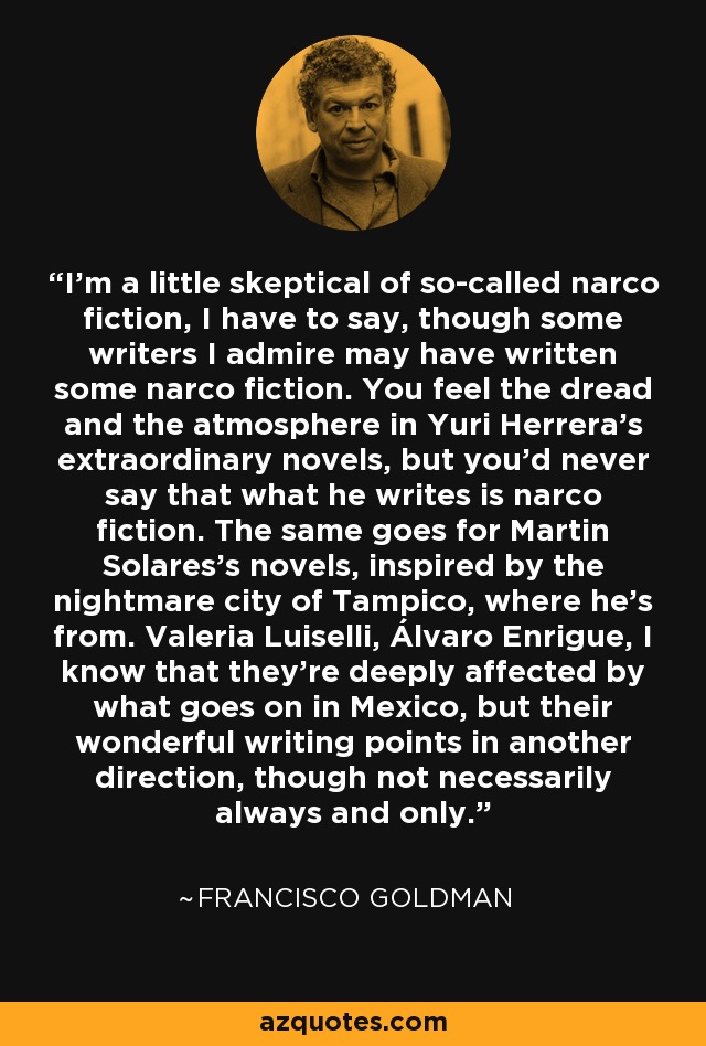 I'm a little skeptical of so-called narco fiction, I have to say, though some writers I admire may have written some narco fiction. You feel the dread and the atmosphere in Yuri Herrera's extraordinary novels, but you'd never say that what he writes is narco fiction. The same goes for Martin Solares's novels, inspired by the nightmare city of Tampico, where he's from. Valeria Luiselli, Álvaro Enrigue, I know that they're deeply affected by what goes on in Mexico, but their wonderful writing points in another direction, though not necessarily always and only. - Francisco Goldman