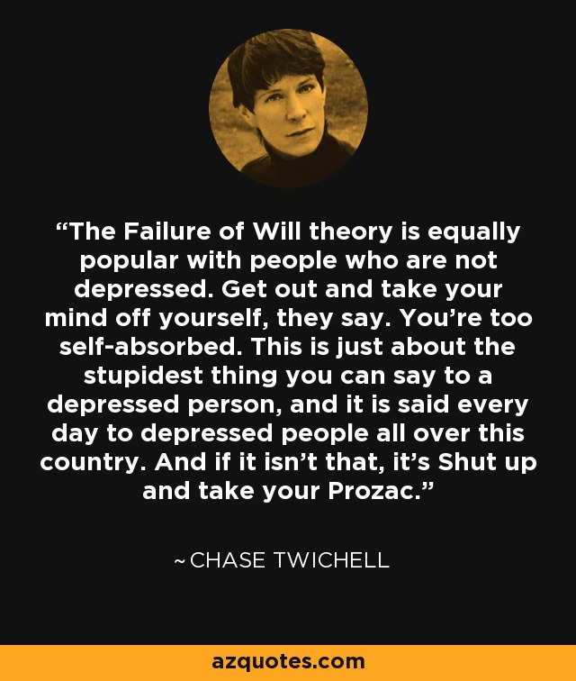 The Failure of Will theory is equally popular with people who are not depressed. Get out and take your mind off yourself, they say. You're too self-absorbed. This is just about the stupidest thing you can say to a depressed person, and it is said every day to depressed people all over this country. And if it isn't that, it's Shut up and take your Prozac. - Chase Twichell