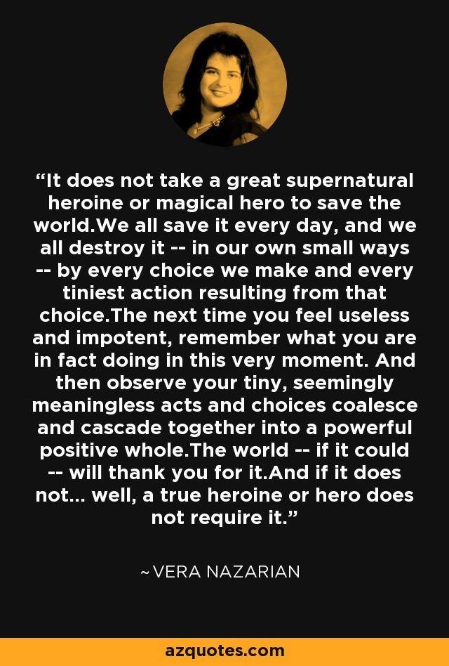 It does not take a great supernatural heroine or magical hero to save the world.We all save it every day, and we all destroy it -- in our own small ways -- by every choice we make and every tiniest action resulting from that choice.The next time you feel useless and impotent, remember what you are in fact doing in this very moment. And then observe your tiny, seemingly meaningless acts and choices coalesce and cascade together into a powerful positive whole.The world -- if it could -- will thank you for it.And if it does not... well, a true heroine or hero does not require it. - Vera Nazarian