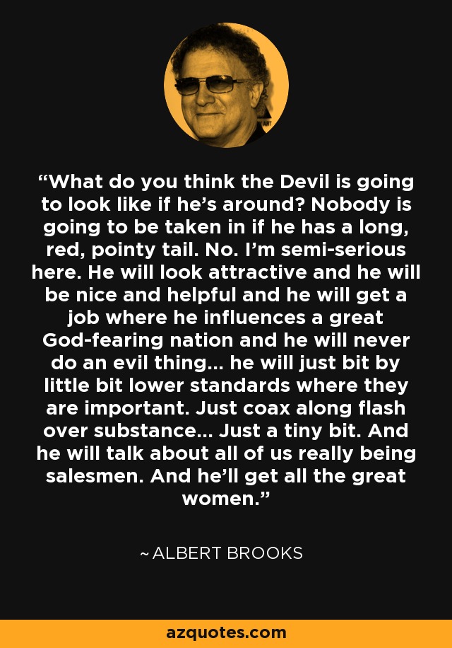 What do you think the Devil is going to look like if he's around? Nobody is going to be taken in if he has a long, red, pointy tail. No. I'm semi-serious here. He will look attractive and he will be nice and helpful and he will get a job where he influences a great God-fearing nation and he will never do an evil thing... he will just bit by little bit lower standards where they are important. Just coax along flash over substance... Just a tiny bit. And he will talk about all of us really being salesmen. And he'll get all the great women. - Albert Brooks