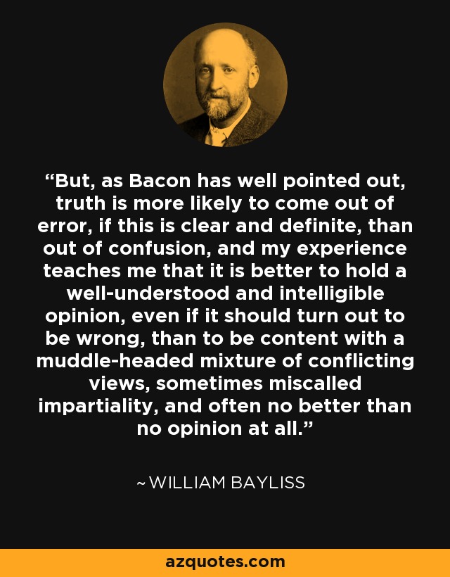 But, as Bacon has well pointed out, truth is more likely to come out of error, if this is clear and definite, than out of confusion, and my experience teaches me that it is better to hold a well-understood and intelligible opinion, even if it should turn out to be wrong, than to be content with a muddle-headed mixture of conflicting views, sometimes miscalled impartiality, and often no better than no opinion at all. - William Bayliss