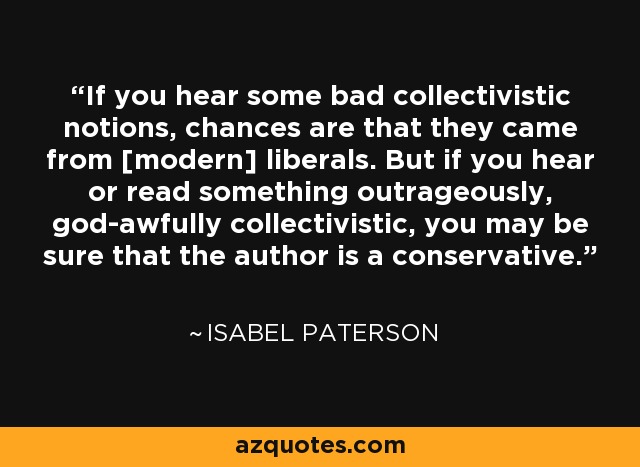 If you hear some bad collectivistic notions, chances are that they came from [modern] liberals. But if you hear or read something outrageously, god-awfully collectivistic, you may be sure that the author is a conservative. - Isabel Paterson