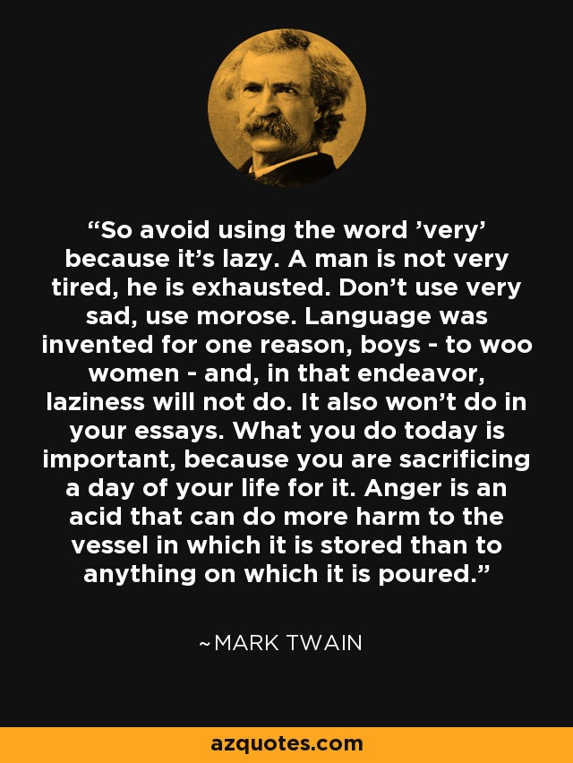 So avoid using the word 'very' because it's lazy. A man is not very tired, he is exhausted. Don't use very sad, use morose. Language was invented for one reason, boys - to woo women - and, in that endeavor, laziness will not do. It also won't do in your essays. What you do today is important, because you are sacrificing a day of your life for it. Anger is an acid that can do more harm to the vessel in which it is stored than to anything on which it is poured. - Mark Twain