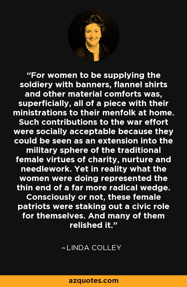 For women to be supplying the soldiery with banners, flannel shirts and other material comforts was, superficially, all of a piece with their ministrations to their menfolk at home. Such contributions to the war effort were socially acceptable because they could be seen as an extension into the military sphere of the traditional female virtues of charity, nurture and needlework. Yet in reality what the women were doing represented the thin end of a far more radical wedge. Consciously or not, these female patriots were staking out a civic role for themselves. And many of them relished it. - Linda Colley