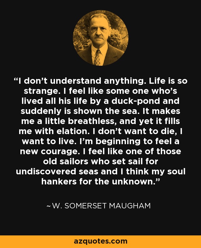 I don't understand anything. Life is so strange. I feel like some one who's lived all his life by a duck-pond and suddenly is shown the sea. It makes me a little breathless, and yet it fills me with elation. I don't want to die, I want to live. I'm beginning to feel a new courage. I feel like one of those old sailors who set sail for undiscovered seas and I think my soul hankers for the unknown. - W. Somerset Maugham