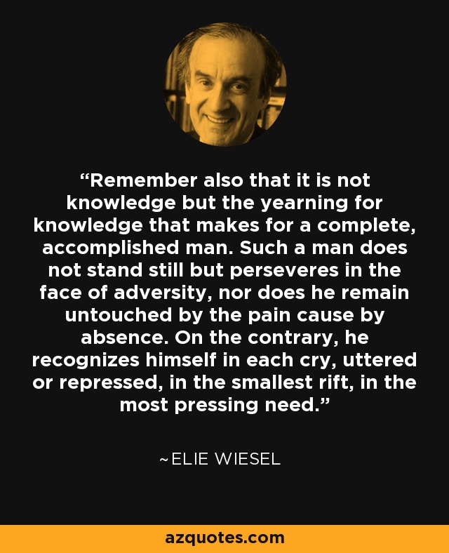 Remember also that it is not knowledge but the yearning for knowledge that makes for a complete, accomplished man. Such a man does not stand still but perseveres in the face of adversity, nor does he remain untouched by the pain cause by absence. On the contrary, he recognizes himself in each cry, uttered or repressed, in the smallest rift, in the most pressing need. - Elie Wiesel