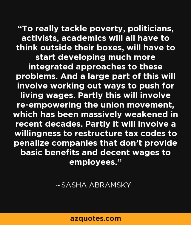 To really tackle poverty, politicians, activists, academics will all have to think outside their boxes, will have to start developing much more integrated approaches to these problems. And a large part of this will involve working out ways to push for living wages. Partly this will involve re-empowering the union movement, which has been massively weakened in recent decades. Partly it will involve a willingness to restructure tax codes to penalize companies that don't provide basic benefits and decent wages to employees. - Sasha Abramsky