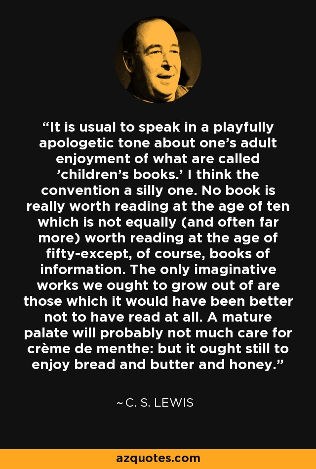 It is usual to speak in a playfully apologetic tone about one's adult enjoyment of what are called 'children's books.' I think the convention a silly one. No book is really worth reading at the age of ten which is not equally (and often far more) worth reading at the age of fifty-except, of course, books of information. The only imaginative works we ought to grow out of are those which it would have been better not to have read at all. A mature palate will probably not much care for crème de menthe: but it ought still to enjoy bread and butter and honey. - C. S. Lewis
